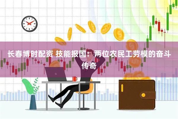 长春博时配资 技能报国：两位农民工劳模的奋斗传奇