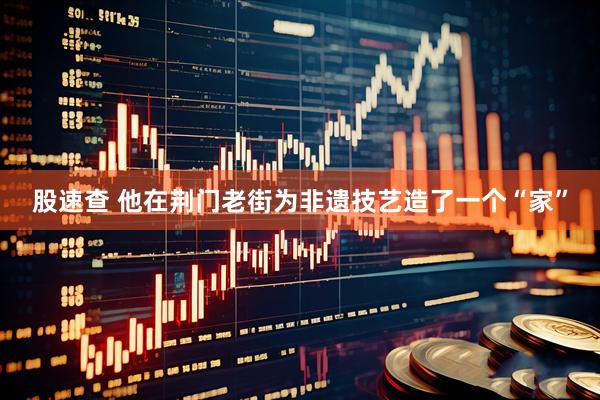 股速查 他在荆门老街为非遗技艺造了一个“家”