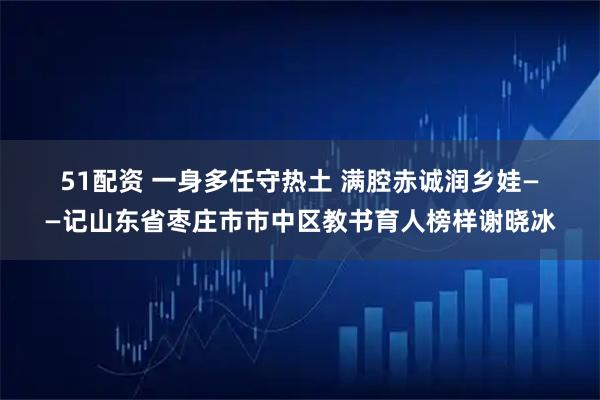 51配资 一身多任守热土&#32;满腔赤诚润乡娃——记山东省枣庄市市中区教书育人榜样谢晓冰
