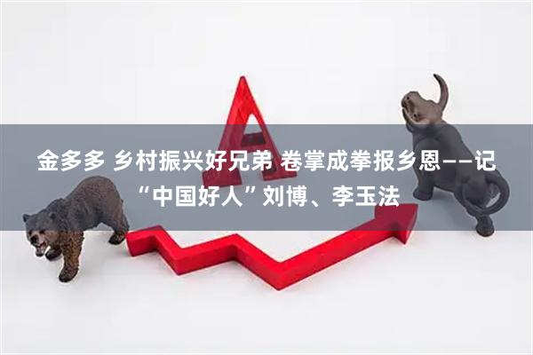 金多多 乡村振兴好兄弟&#32;卷掌成拳报乡恩——记“中国好人”刘博、李玉法