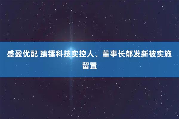 盛盈优配 臻镭科技实控人、董事长郁发新被实施留置
