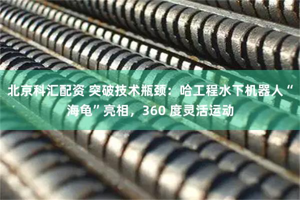北京科汇配资 突破技术瓶颈：哈工程水下机器人“海龟”亮相，360 度灵活运动