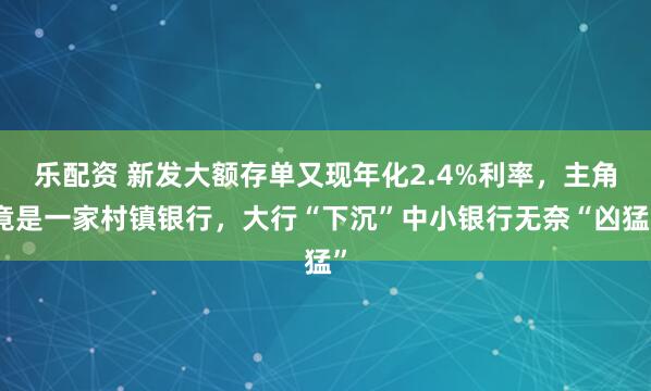 乐配资 新发大额存单又现年化2.4%利率，主角竟是一家村镇银行，大行“下沉”中小银行无奈“凶猛”