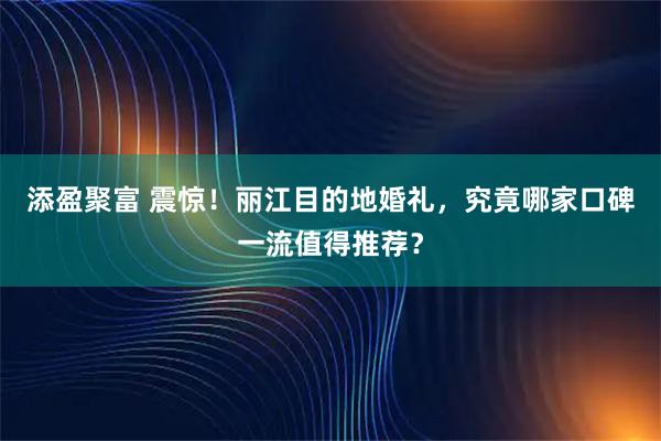添盈聚富 震惊！丽江目的地婚礼，究竟哪家口碑一流值得推荐？
