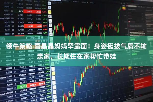 领牛策略 葛晶晶妈妈罕露面！身姿挺拔气质不输亲家，长期住在家帮忙带娃