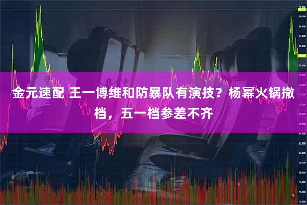金元速配 王一博维和防暴队有演技？杨幂火锅撤档，五一档参差不齐