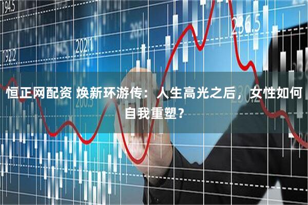 恒正网配资 焕新环游传：人生高光之后，女性如何自我重塑？