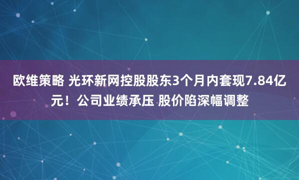 欧维策略 光环新网控股股东3个月内套现7.84亿元！公司业绩承压 股价陷深幅调整
