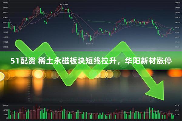 51配资 稀土永磁板块短线拉升，华阳新材涨停