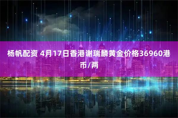 杨帆配资 4月17日香港谢瑞麟黄金价格36960港币/两