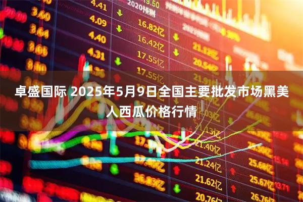 卓盛国际 2025年5月9日全国主要批发市场黑美人西瓜价格行情