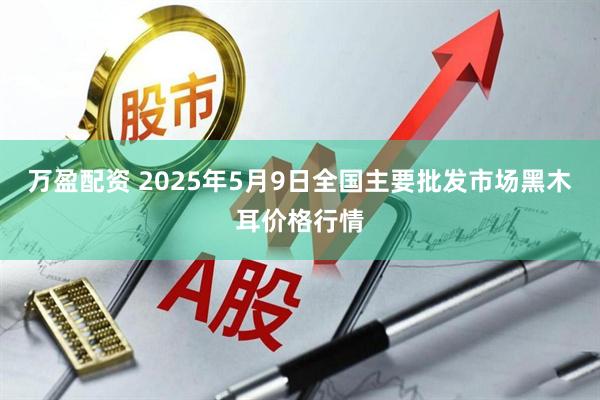 万盈配资 2025年5月9日全国主要批发市场黑木耳价格行情
