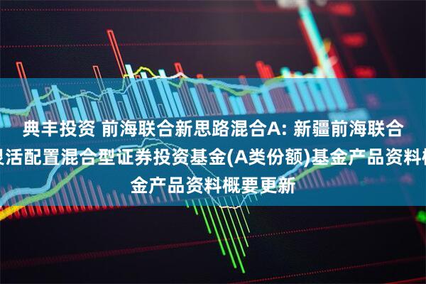 典丰投资 前海联合新思路混合A: 新疆前海联合新思路灵活配置混合型证券投资基金(A类份额)基金产品资料概要更新