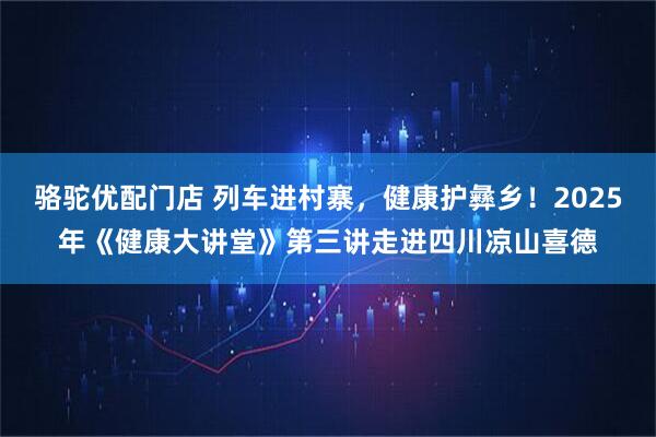 骆驼优配门店 列车进村寨，健康护彝乡！2025年《健康大讲堂》第三讲走进四川凉山喜德