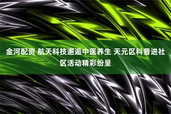 金河配资 航天科技邂逅中医养生 天元区科普进社区活动精彩纷呈