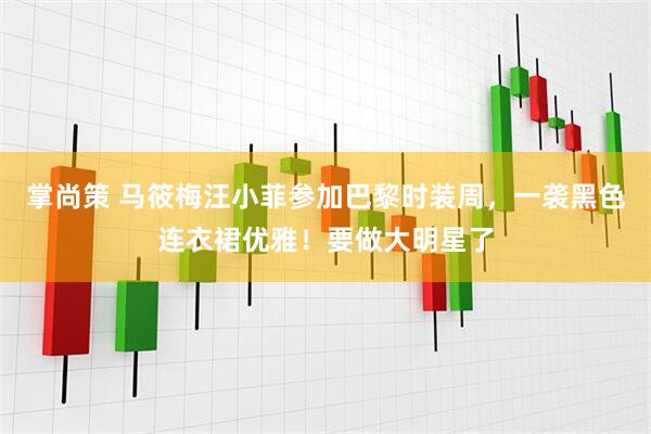 掌尚策 马筱梅汪小菲参加巴黎时装周，一袭黑色连衣裙优雅！要做大明星了