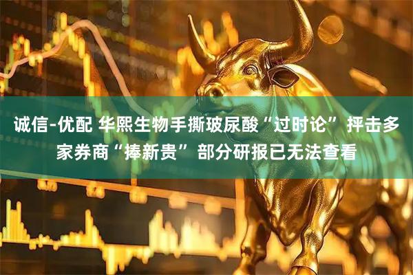 诚信-优配 华熙生物手撕玻尿酸“过时论” 抨击多家券商“捧新贵” 部分研报已无法查看