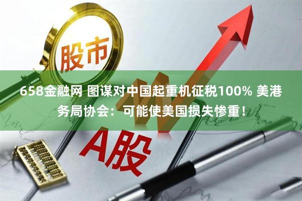 658金融网 图谋对中国起重机征税100% 美港务局协会：可能使美国损失惨重！