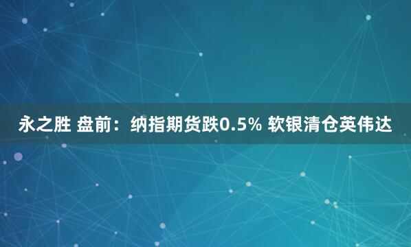 永之胜 盘前:纳指期货跌0.5% 软银清仓英伟达