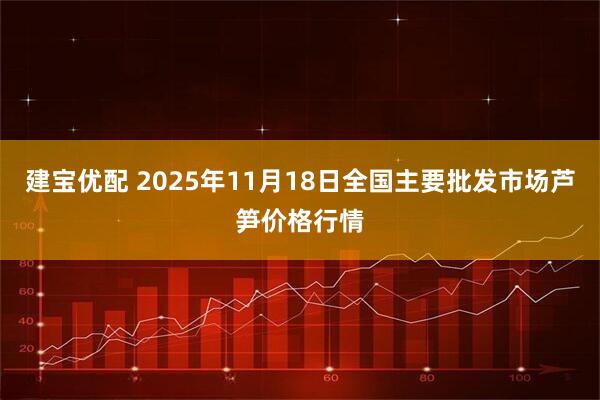 建宝优配 2025年11月18日全国主要批发市场芦笋价格行情