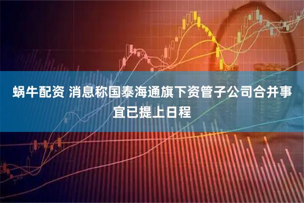蜗牛配资 消息称国泰海通旗下资管子公司合并事宜已提上日程