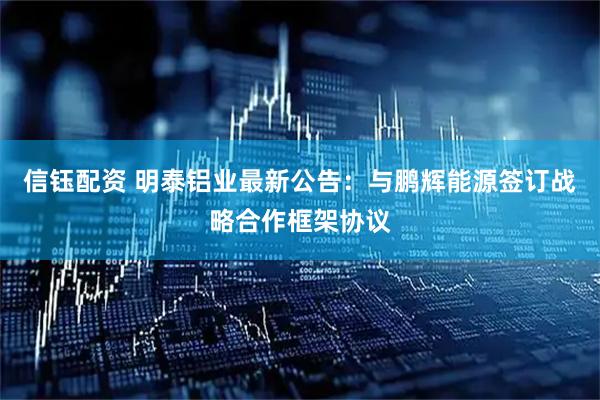 信钰配资 明泰铝业最新公告：与鹏辉能源签订战略合作框架协议
