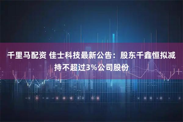 千里马配资 佳士科技最新公告：股东千鑫恒拟减持不超过3%公司股份