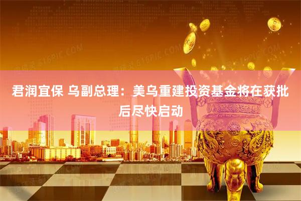 君润宜保 乌副总理:美乌重建投资基金将在获批后尽快启动