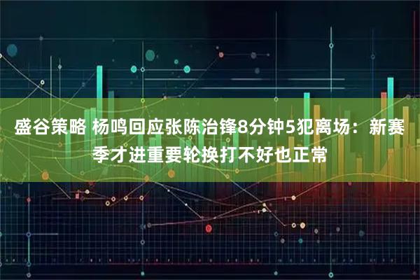 盛谷策略 杨鸣回应张陈治锋8分钟5犯离场:新赛季才进重要轮换打不好也正常
