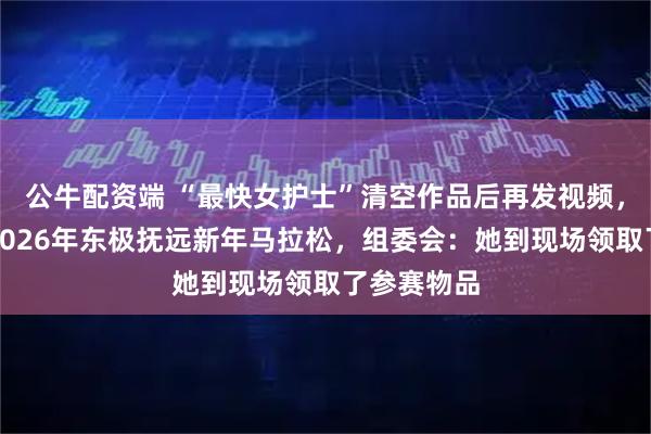 公牛配资端 “最快女护士”清空作品后再发视频，官宣参加2026年东极抚远新年马拉松，组委会：她到现场领取了参赛物品