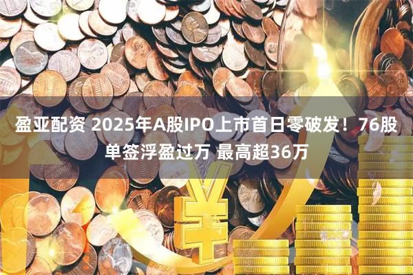 盈亚配资 2025年A股IPO上市首日零破发！76股单签浮盈过万 最高超36万