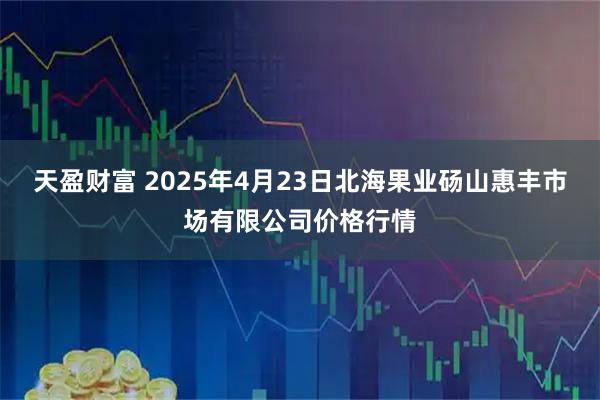 天盈财富 2025年4月23日北海果业砀山惠丰市场有限公司价格行情