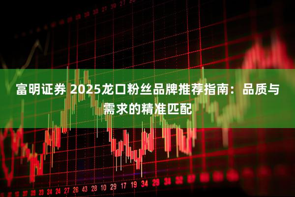 富明证券 2025龙口粉丝品牌推荐指南：品质与需求的精准匹配