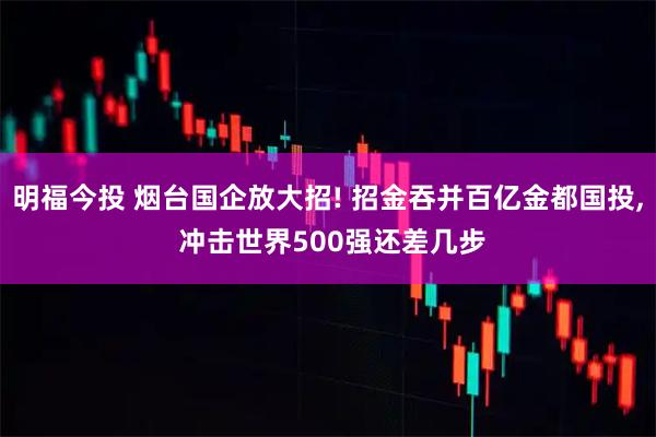 明福今投 烟台国企放大招! 招金吞并百亿金都国投, 冲击世界500强还差几步