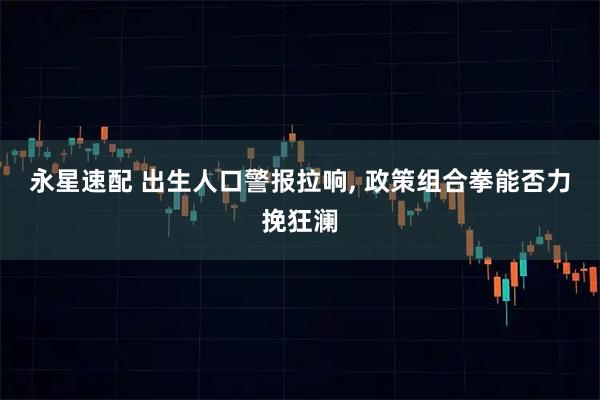 永星速配 出生人口警报拉响, 政策组合拳能否力挽狂澜