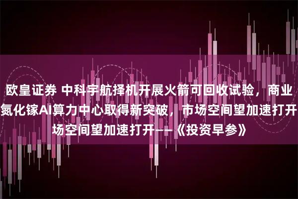 欧皇证券 中科宇航择机开展火箭可回收试验，商业航天发展提速；氮化镓AI算力中心取得新突破，市场空间望加速打开——《投资早参》