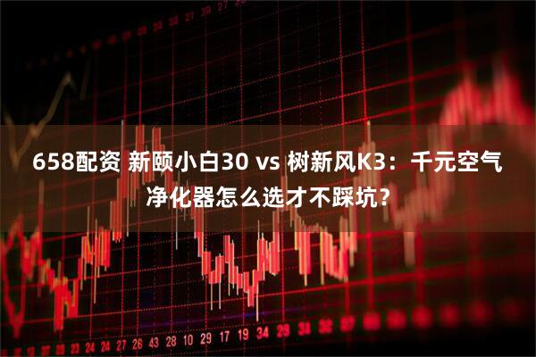 658配资 新颐小白30 vs 树新风K3：千元空气净化器怎么选才不踩坑？