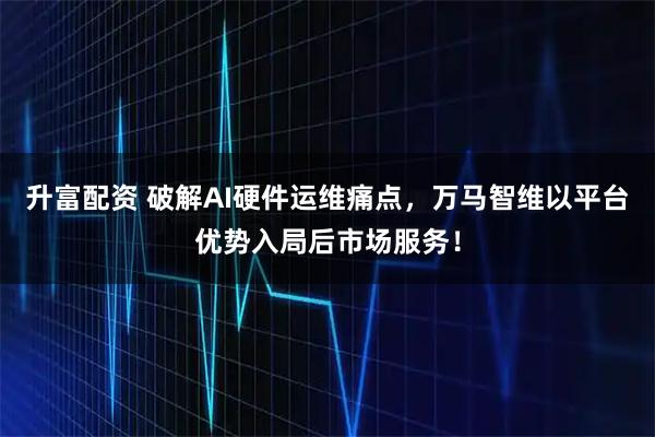 升富配资 破解AI硬件运维痛点，万马智维以平台优势入局后市场服务！