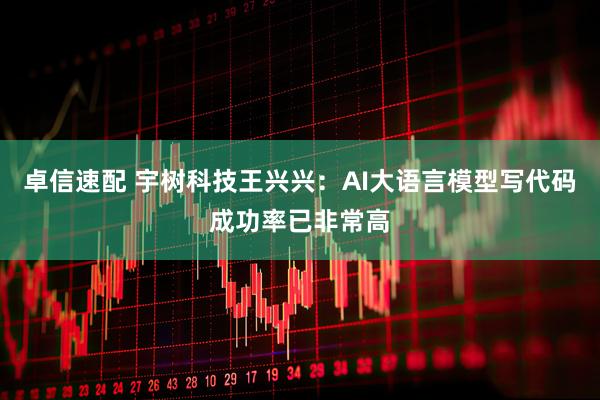 卓信速配 宇树科技王兴兴：AI大语言模型写代码成功率已非常高