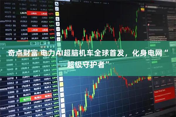 奇点财富 电力AI超脑机车全球首发，化身电网“超级守护者”