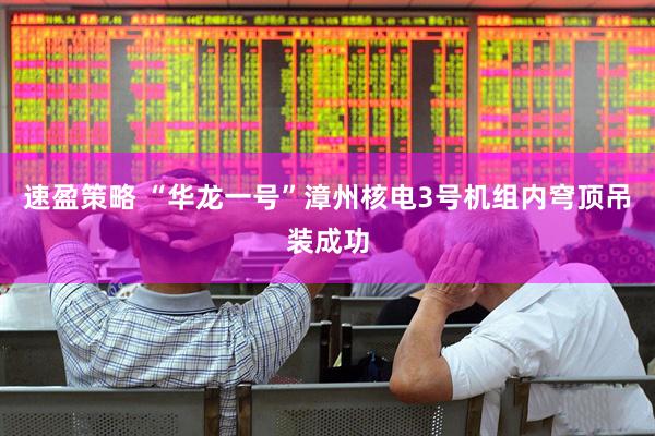 速盈策略 “华龙一号”漳州核电3号机组内穹顶吊装成功